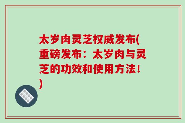 太岁肉灵芝权威发布(重磅发布:太岁肉与灵芝的功效和使用方法!)-第1张图片-破壁灵芝孢子粉研究指南 太岁肉灵芝权威发布(重磅发布:太岁肉与灵芝的功效和使用方法!)-第1张图片-破壁灵芝孢子粉研究指南