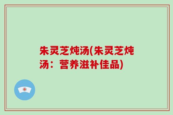 朱灵芝炖汤(朱灵芝炖汤:营养滋补佳品)-第1张图片-破壁灵芝孢子粉研究指南 朱灵芝炖汤(朱灵芝炖汤:营养滋补佳品)-第1张图片-破壁灵芝孢子粉研究指南