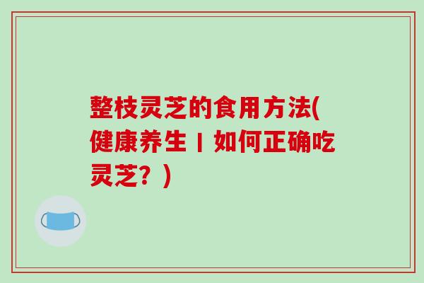 整枝灵芝的食用方法(健康养生丨如何正确吃灵芝?)-第1张图片-破壁灵芝孢子粉研究指南 整枝灵芝的食用方法(健康养生丨如何正确吃灵芝?)-第1张图片-破壁灵芝孢子粉研究指南