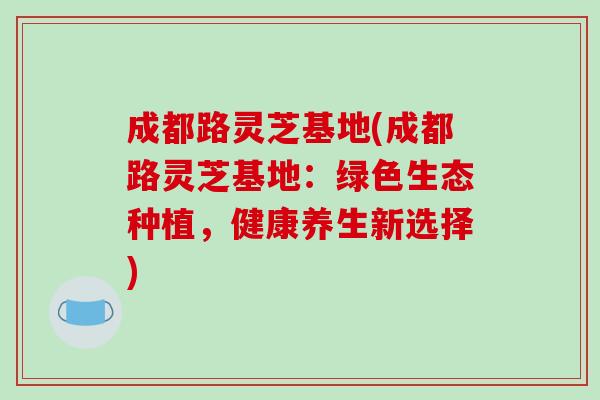 成都路灵芝基地(成都路灵芝基地:绿色生态种植,健康养生新选择)-第1张图片-破壁灵芝孢子粉研究指南 成都路灵芝基地(成都路灵芝基地:绿色生态种植,健康养生新选择)-第1张图片-破壁灵芝孢子粉研究指南