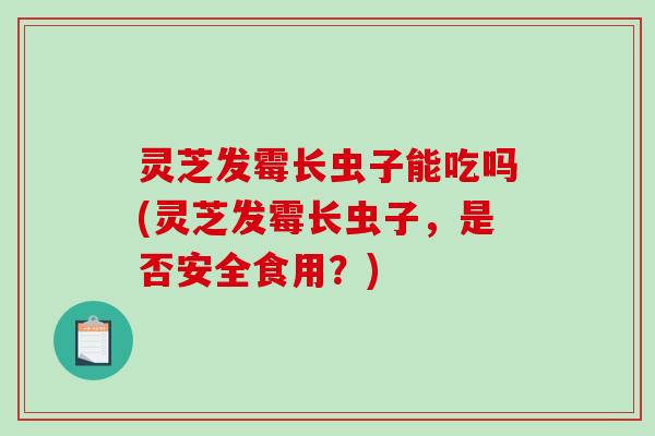 灵芝发霉长虫子能吃吗(灵芝发霉长虫子,是否安全食用?)-第1张图片-破壁灵芝孢子粉研究指南 灵芝发霉长虫子能吃吗(灵芝发霉长虫子,是否安全食用?)-第1张图片-破壁灵芝孢子粉研究指南