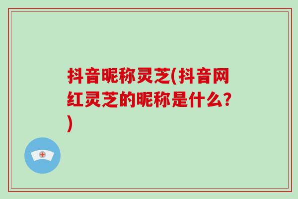 抖音昵称灵芝(抖音网红灵芝的昵称是什么?)-第1张图片-破壁灵芝孢子粉研究指南 抖音昵称灵芝(抖音网红灵芝的昵称是什么?)-第1张图片-破壁灵芝孢子粉研究指南