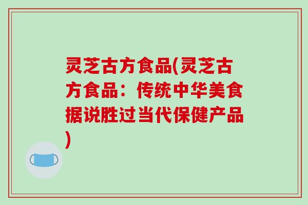 灵芝古方食品(灵芝古方食品：传统中华美食据说胜过当代保健产品)-第1张图片-破壁灵芝孢子粉研究指南