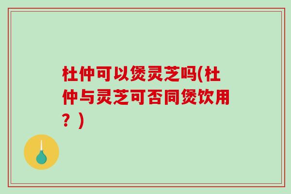 杜仲可以煲灵芝吗(杜仲与灵芝可否同煲饮用?)-第1张图片-破壁灵芝孢子粉研究指南 杜仲可以煲灵芝吗(杜仲与灵芝可否同煲饮用?)-第1张图片-破壁灵芝孢子粉研究指南