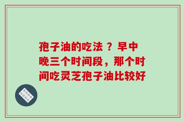 孢子油的吃法 ?早中晚三个时间段,那个时间吃灵芝孢子油比较好-第1张图片-破壁灵芝孢子粉研究指南 孢子油的吃法 ?早中晚三个时间段,那个时间吃灵芝孢子油比较好-第1张图片-破壁灵芝孢子粉研究指南