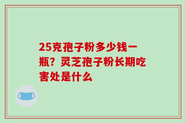 25克孢子粉多少钱一瓶？灵芝孢子粉长期吃害处是什么-第1张图片-破壁灵芝孢子粉研究指南