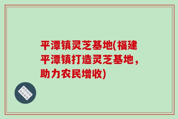 平潭镇灵芝基地(福建平潭镇打造灵芝基地,助力农民增收)-第1张图片-破壁灵芝孢子粉研究指南 平潭镇灵芝基地(福建平潭镇打造灵芝基地,助力农民增收)-第1张图片-破壁灵芝孢子粉研究指南