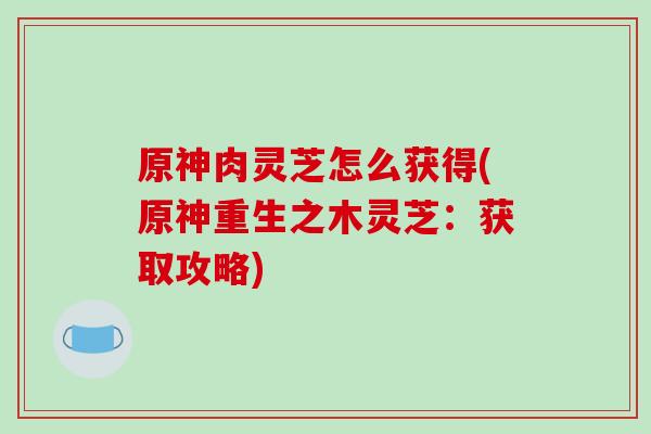 原神肉灵芝怎么获得(原神重生之木灵芝:获取攻略)-第1张图片-破壁灵芝孢子粉研究指南 原神肉灵芝怎么获得(原神重生之木灵芝:获取攻略)-第1张图片-破壁灵芝孢子粉研究指南