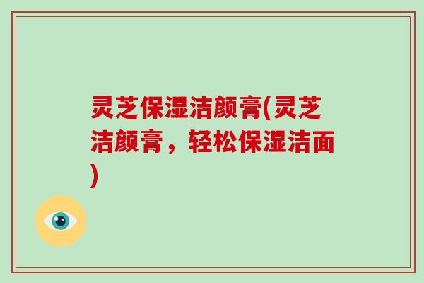 灵芝保湿洁颜膏(灵芝洁颜膏,轻松保湿洁面)-第1张图片-破壁灵芝孢子粉研究指南 灵芝保湿洁颜膏(灵芝洁颜膏,轻松保湿洁面)-第1张图片-破壁灵芝孢子粉研究指南