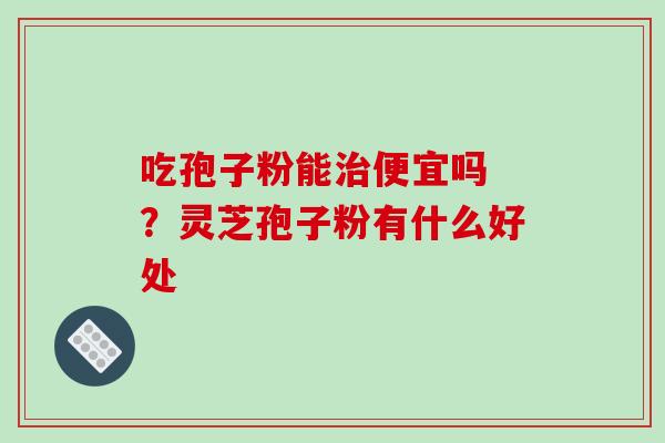 吃孢子粉能治便宜吗 ?灵芝孢子粉有什么好处-第1张图片-破壁灵芝孢子粉研究指南 吃孢子粉能治便宜吗 ?灵芝孢子粉有什么好处-第1张图片-破壁灵芝孢子粉研究指南