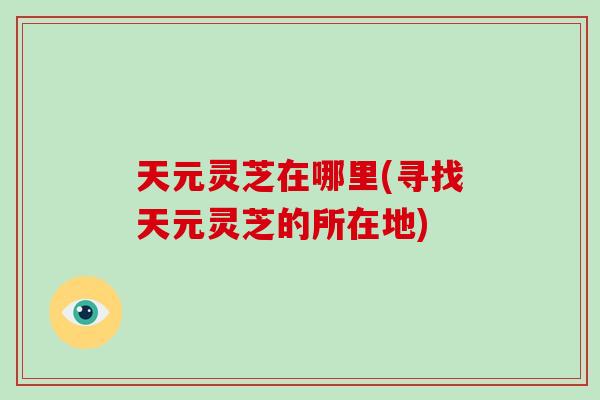 天元灵芝在哪里(寻找天元灵芝的所在地)-第1张图片-破壁灵芝孢子粉研究指南 天元灵芝在哪里(寻找天元灵芝的所在地)-第1张图片-破壁灵芝孢子粉研究指南