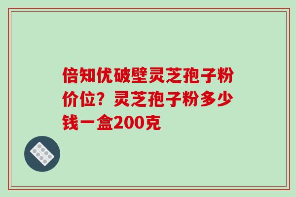 倍知优破壁灵芝孢子粉价位？灵芝孢子粉多少钱一盒200克-第1张图片-破壁灵芝孢子粉研究指南