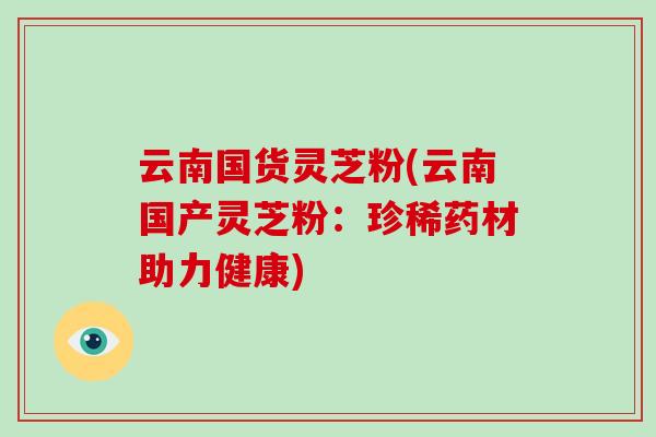 云南国货灵芝粉(云南国产灵芝粉：珍稀药材助力健康)-第1张图片-破壁灵芝孢子粉研究指南
