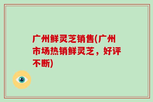 广州鲜灵芝销售(广州市场热销鲜灵芝,好评不断)-第1张图片-破壁灵芝孢子粉研究指南 广州鲜灵芝销售(广州市场热销鲜灵芝,好评不断)-第1张图片-破壁灵芝孢子粉研究指南