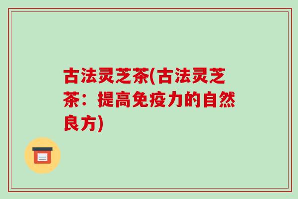 古法灵芝茶(古法灵芝茶:提高免疫力的自然良方)-第1张图片-破壁灵芝孢子粉研究指南 古法灵芝茶(古法灵芝茶:提高免疫力的自然良方)-第1张图片-破壁灵芝孢子粉研究指南