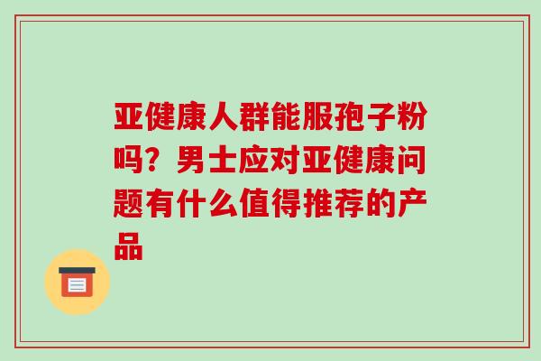 亚健康人群能服孢子粉吗?男士应对亚健康问题有什么值得推荐的产品-第1张图片-破壁灵芝孢子粉研究指南 亚健康人群能服孢子粉吗?男士应对亚健康问题有什么值得推荐的产品-第1张图片-破壁灵芝孢子粉研究指南