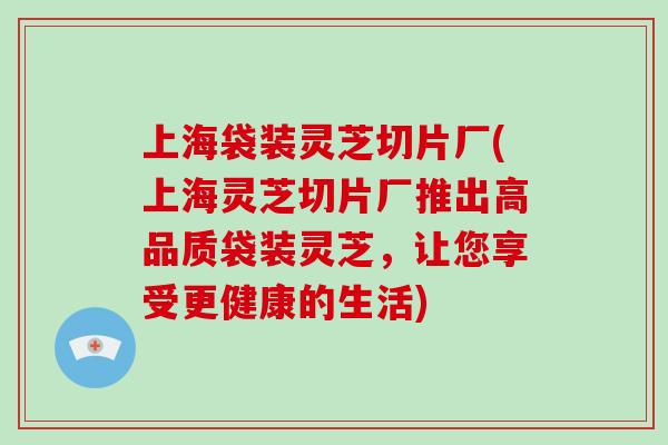 上海袋装灵芝切片厂(上海灵芝切片厂推出高品质袋装灵芝，让您享受更健康的生活)-第1张图片-破壁灵芝孢子粉研究指南