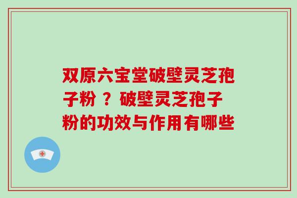 双原六宝堂破壁灵芝孢子粉 ？破壁灵芝孢子粉的功效与作用有哪些-第1张图片-破壁灵芝孢子粉研究指南