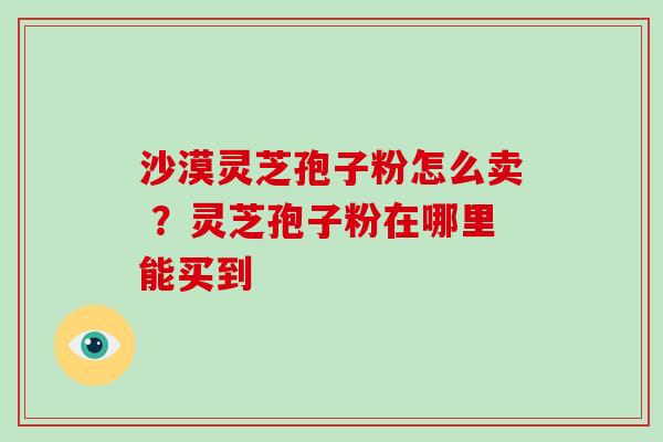 沙漠灵芝孢子粉怎么卖 ?灵芝孢子粉在哪里能买到-第1张图片-破壁灵芝孢子粉研究指南 沙漠灵芝孢子粉怎么卖 ?灵芝孢子粉在哪里能买到-第1张图片-破壁灵芝孢子粉研究指南