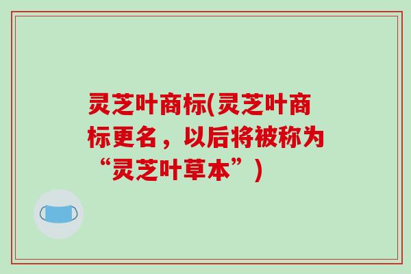 灵芝叶商标(灵芝叶商标更名,以后将被称为“灵芝叶草本”)-第1张图片-破壁灵芝孢子粉研究指南 灵芝叶商标(灵芝叶商标更名,以后将被称为“灵芝叶草本”)-第1张图片-破壁灵芝孢子粉研究指南
