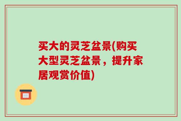 买大的灵芝盆景(购买大型灵芝盆景，提升家居观赏价值)-第1张图片-破壁灵芝孢子粉研究指南
