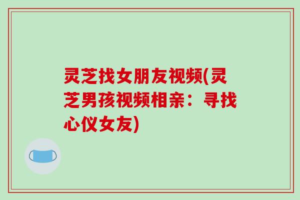 灵芝找女朋友视频(灵芝男孩视频相亲:寻找心仪女友)-第1张图片-破壁灵芝孢子粉研究指南 灵芝找女朋友视频(灵芝男孩视频相亲:寻找心仪女友)-第1张图片-破壁灵芝孢子粉研究指南