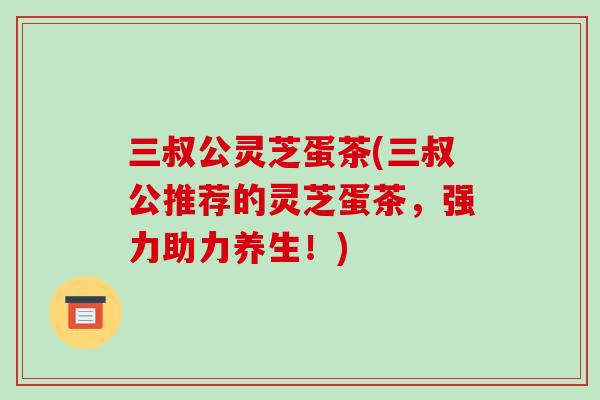 三叔公灵芝蛋茶(三叔公推荐的灵芝蛋茶，强力助力养生！)-第1张图片-破壁灵芝孢子粉研究指南