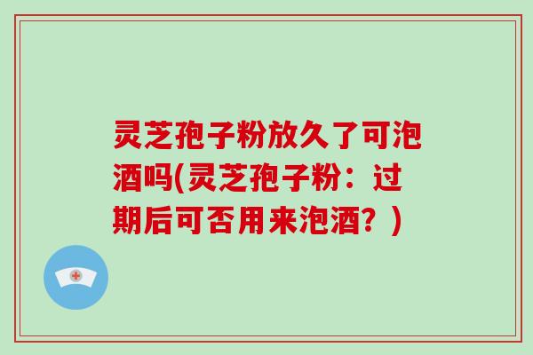 灵芝孢子粉放久了可泡酒吗(灵芝孢子粉:过期后可否用来泡酒?)-第1张图片-破壁灵芝孢子粉研究指南 灵芝孢子粉放久了可泡酒吗(灵芝孢子粉:过期后可否用来泡酒?)-第1张图片-破壁灵芝孢子粉研究指南