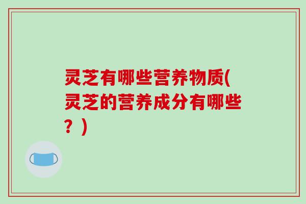 灵芝有哪些营养物质(灵芝的营养成分有哪些?)-第1张图片-破壁灵芝孢子粉研究指南 灵芝有哪些营养物质(灵芝的营养成分有哪些?)-第1张图片-破壁灵芝孢子粉研究指南