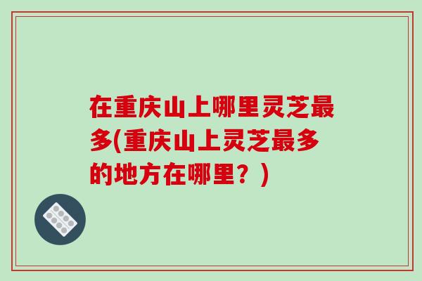 在重庆山上哪里灵芝最多(重庆山上灵芝最多的地方在哪里？)-第1张图片-破壁灵芝孢子粉研究指南