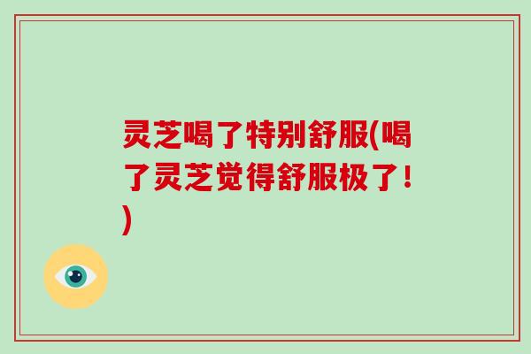 灵芝喝了特别舒服(喝了灵芝觉得舒服极了!)-第1张图片-破壁灵芝孢子粉研究指南 灵芝喝了特别舒服(喝了灵芝觉得舒服极了!)-第1张图片-破壁灵芝孢子粉研究指南