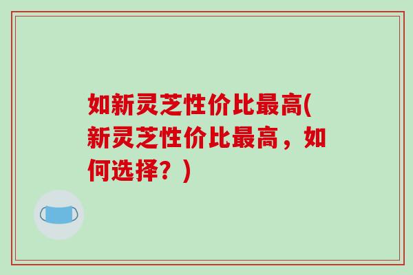 如新灵芝性价比最高(新灵芝性价比最高，如何选择？)-第1张图片-破壁灵芝孢子粉研究指南