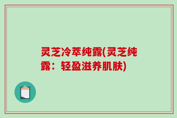 灵芝冷萃纯露(灵芝纯露:轻盈滋养肌肤)-第1张图片-破壁灵芝孢子粉研究指南 灵芝冷萃纯露(灵芝纯露:轻盈滋养肌肤)-第1张图片-破壁灵芝孢子粉研究指南