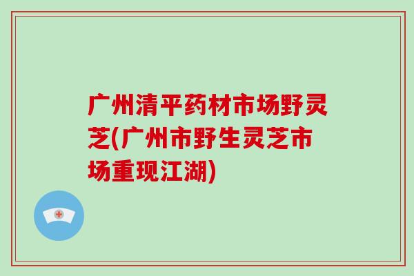 广州清平药材市场野灵芝(广州市野生灵芝市场重现江湖)-第1张图片-破壁灵芝孢子粉研究指南