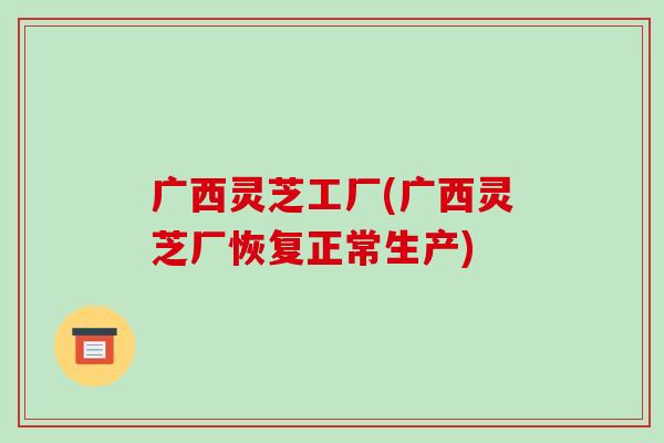 广西灵芝工厂(广西灵芝厂恢复正常生产)-第1张图片-破壁灵芝孢子粉研究指南