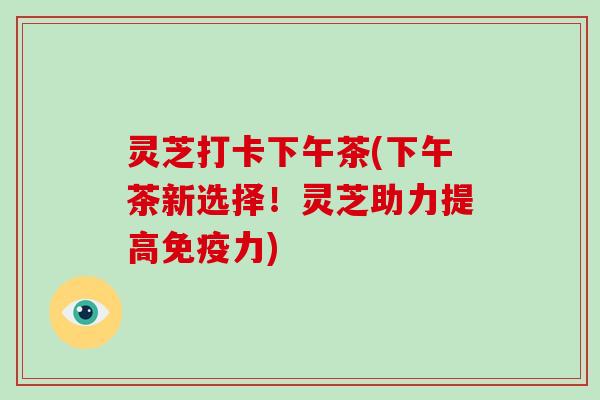 灵芝打卡下午茶(下午茶新选择！灵芝助力提高免疫力)-第1张图片-破壁灵芝孢子粉研究指南