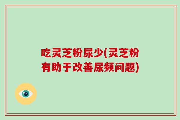 吃灵芝粉尿少(灵芝粉有助于改善尿频问题)-第1张图片-破壁灵芝孢子粉研究指南