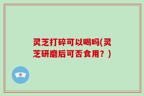 灵芝打碎可以喝吗(灵芝研磨后可否食用？)-第1张图片-破壁灵芝孢子粉研究指南