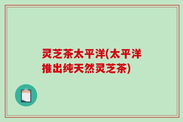 灵芝茶太平洋(太平洋推出纯天然灵芝茶)-第1张图片-破壁灵芝孢子粉研究指南