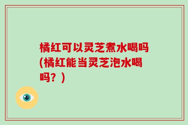 橘红可以灵芝煮水喝吗(橘红能当灵芝泡水喝吗？)-第1张图片-破壁灵芝孢子粉研究指南