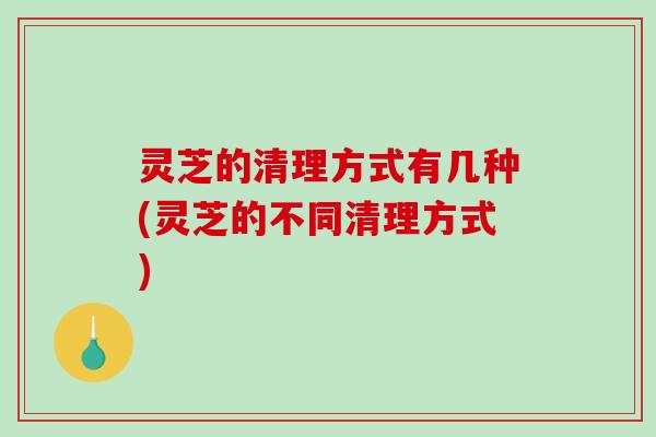 灵芝的清理方式有几种(灵芝的不同清理方式)-第1张图片-破壁灵芝孢子粉研究指南