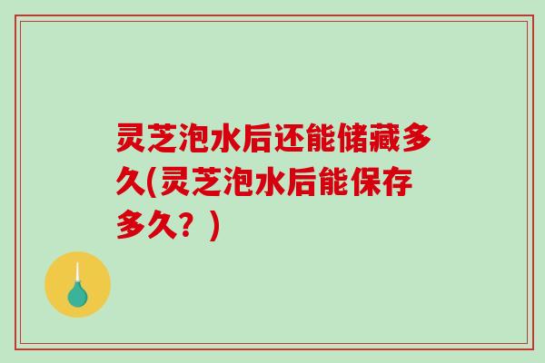 灵芝泡水后还能储藏多久(灵芝泡水后能保存多久？)-第1张图片-破壁灵芝孢子粉研究指南