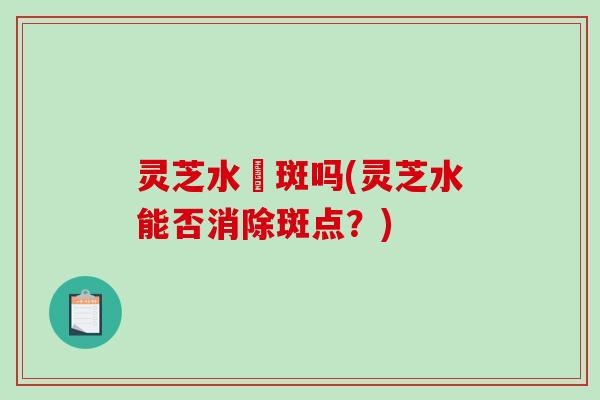 灵芝水袪斑吗(灵芝水能否消除斑点?)-第1张图片-破壁灵芝孢子粉研究指南 灵芝水袪斑吗(灵芝水能否消除斑点?)-第1张图片-破壁灵芝孢子粉研究指南
