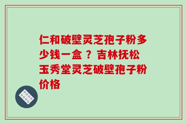 仁和破壁灵芝孢子粉多少钱一盒 ?吉林抚松玉秀堂灵芝破壁孢子粉价格-第1张图片-破壁灵芝孢子粉研究指南 仁和破壁灵芝孢子粉多少钱一盒 ?吉林抚松玉秀堂灵芝破壁孢子粉价格-第1张图片-破壁灵芝孢子粉研究指南