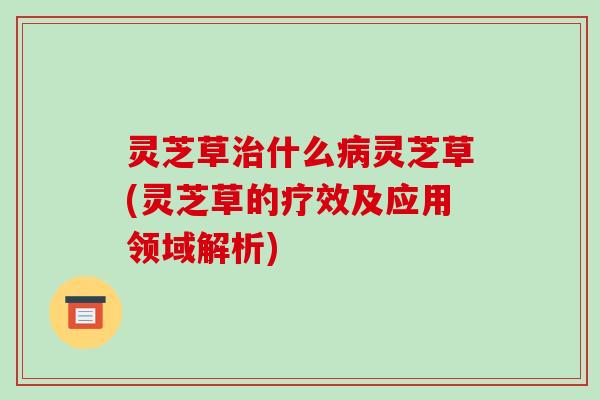 灵芝草治什么病灵芝草(灵芝草的疗效及应用领域解析)-第1张图片-破壁灵芝孢子粉研究指南 灵芝草治什么病灵芝草(灵芝草的疗效及应用领域解析)-第1张图片-破壁灵芝孢子粉研究指南
