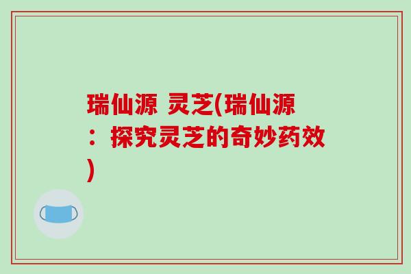 瑞仙源 灵芝(瑞仙源:探究灵芝的奇妙药效)-第1张图片-破壁灵芝孢子粉研究指南 瑞仙源 灵芝(瑞仙源:探究灵芝的奇妙药效)-第1张图片-破壁灵芝孢子粉研究指南