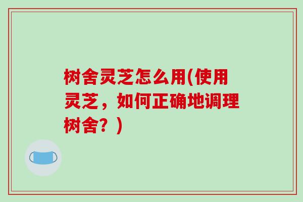 树舍灵芝怎么用(使用灵芝,如何正确地调理树舍?)-第1张图片-破壁灵芝孢子粉研究指南 树舍灵芝怎么用(使用灵芝,如何正确地调理树舍?)-第1张图片-破壁灵芝孢子粉研究指南