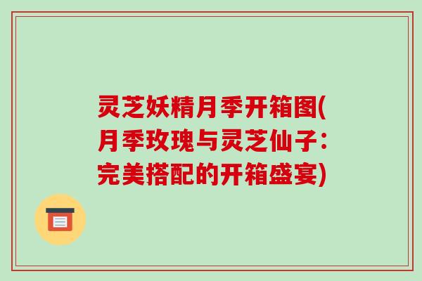 灵芝妖精月季开箱图(月季玫瑰与灵芝仙子:完美搭配的开箱盛宴)-第1张图片-破壁灵芝孢子粉研究指南 灵芝妖精月季开箱图(月季玫瑰与灵芝仙子:完美搭配的开箱盛宴)-第1张图片-破壁灵芝孢子粉研究指南