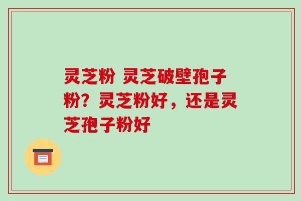 灵芝粉 灵芝破壁孢子粉？灵芝粉好，还是灵芝孢子粉好-第1张图片-破壁灵芝孢子粉研究指南