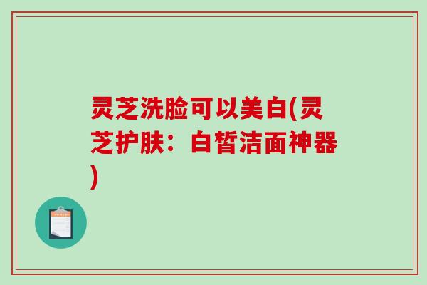 灵芝洗脸可以美白(灵芝护肤:白皙洁面神器)-第1张图片-破壁灵芝孢子粉研究指南 灵芝洗脸可以美白(灵芝护肤:白皙洁面神器)-第1张图片-破壁灵芝孢子粉研究指南